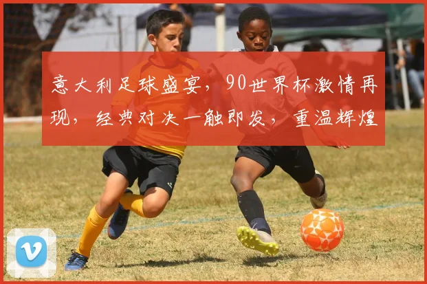 意大利足球盛宴，90世界杯激情再现，经典对决一触即发，重温辉煌瞬间
