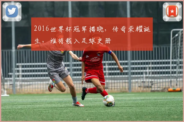 2016世界杯冠军揭晓，传奇荣耀诞生，谁将载入足球史册